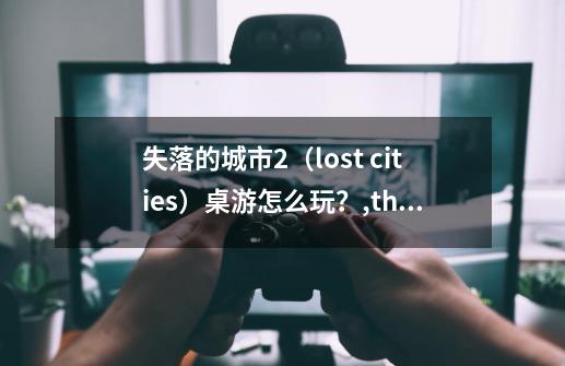 失落的城市2（lost cities）桌游怎么玩？,thelostchild-第1张-游戏资讯-龙启网络