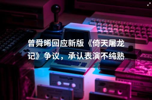 曾舜晞回应新版《倚天屠龙记》争议，承认表演不纯熟-第1张-游戏资讯-龙启网络