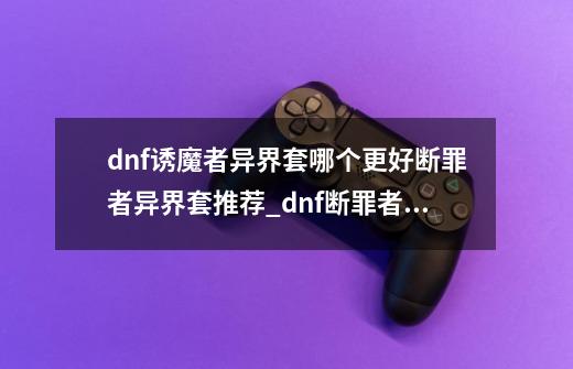 dnf诱魔者异界套哪个更好?断罪者异界套推荐_dnf断罪者堆什么属性-第1张-游戏资讯-龙启网络