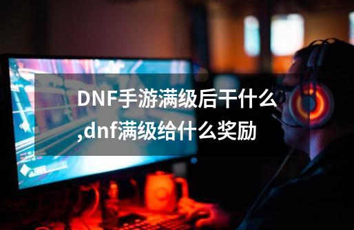 DNF手游满级后干什么,dnf满级给什么奖励-第1张-游戏资讯-龙启网络