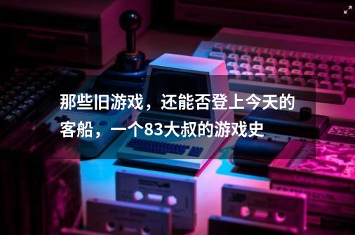 那些旧游戏，还能否登上今天的客船，一个83大叔的游戏史-第1张-游戏资讯-龙启网络