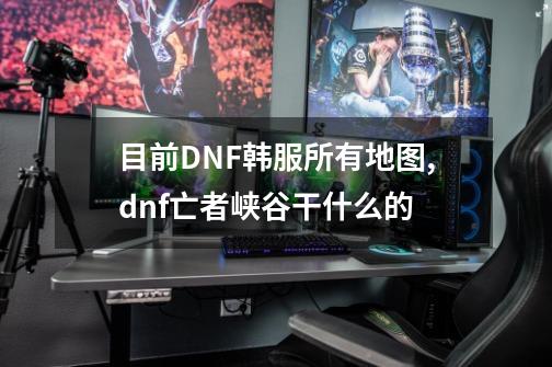 目前DNF韩服所有地图,dnf亡者峡谷干什么的-第1张-游戏资讯-龙启网络