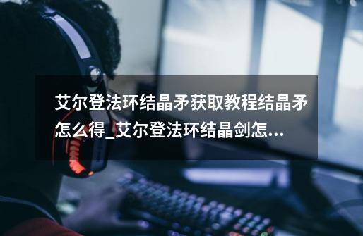 艾尔登法环结晶矛获取教程结晶矛怎么得_艾尔登法环结晶剑怎么获得-第1张-游戏资讯-龙启网络