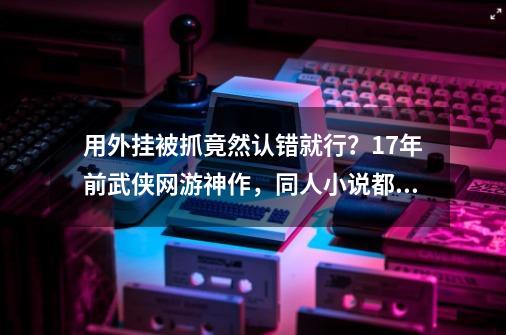 用外挂被抓竟然认错就行？17年前武侠网游神作，同人小说都封神了-第1张-游戏资讯-龙启网络