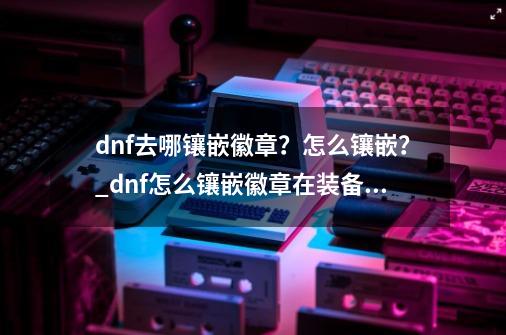 dnf去哪镶嵌徽章？怎么镶嵌？_dnf怎么镶嵌徽章在装备上-第1张-游戏资讯-龙启网络