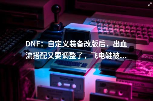 DNF：自定义装备改版后，出血流搭配又要调整了，飞电鞋被淘汰-第1张-游戏资讯-龙启网络