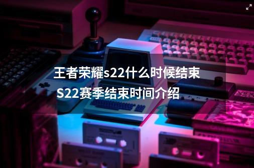 王者荣耀s22什么时候结束 S22赛季结束时间介绍-第1张-游戏资讯-龙启网络