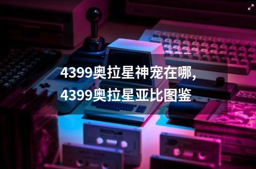 4399奥拉星神宠在哪,4399奥拉星亚比图鉴-第1张-游戏资讯-龙启网络