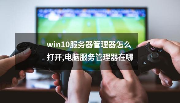 win10服务器管理器怎么打开,电脑服务管理器在哪-第1张-游戏资讯-龙启网络