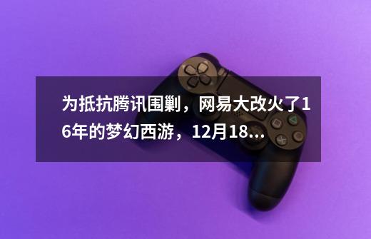 为抵抗腾讯围剿，网易大改火了16年的梦幻西游，12月18日正式上线-第1张-游戏资讯-龙启网络