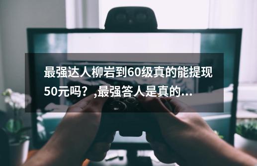 最强达人柳岩到60级真的能提现50元吗？,最强答人是真的吗-第1张-游戏资讯-龙启网络