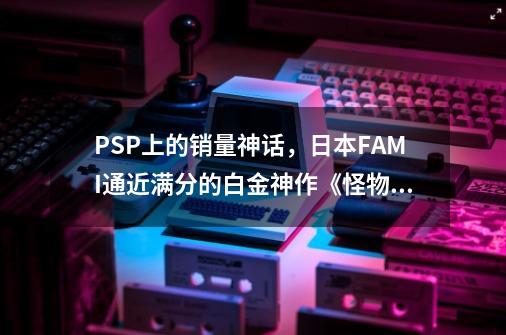 PSP上的销量神话，日本FAMI通近满分的白金神作《怪物猎人P3》-第1张-游戏资讯-龙启网络