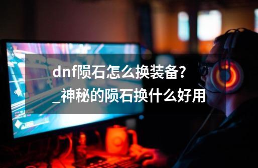 dnf陨石怎么换装备？_神秘的陨石换什么好用-第1张-游戏资讯-龙启网络