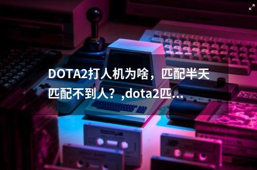 DOTA2打人机为啥，匹配半天匹配不到人？,dota2匹配到了进不去什么原因-第1张-游戏资讯-龙启网络