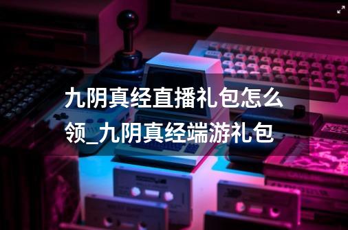 九阴真经直播礼包怎么领_九阴真经端游礼包-第1张-游戏资讯-龙启网络