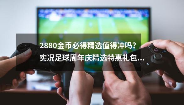 2880金币必得精选值得冲吗？实况足球周年庆精选特惠礼包简析-第1张-游戏资讯-龙启网络