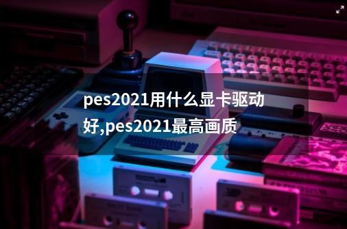 pes2021用什么显卡驱动好,pes2021最高画质-第1张-游戏资讯-龙启网络