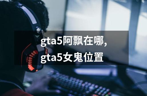 gta5阿飘在哪,gta5女鬼位置-第1张-游戏资讯-龙启网络