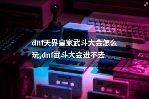 dnf天界皇家武斗大会怎么玩,dnf武斗大会进不去-第1张-游戏资讯-龙启网络