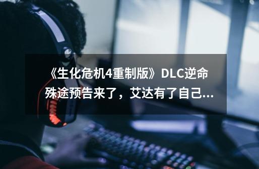 《生化危机4重制版》DLC逆命殊途预告来了，艾达有了自己的故事线-第1张-游戏资讯-龙启网络