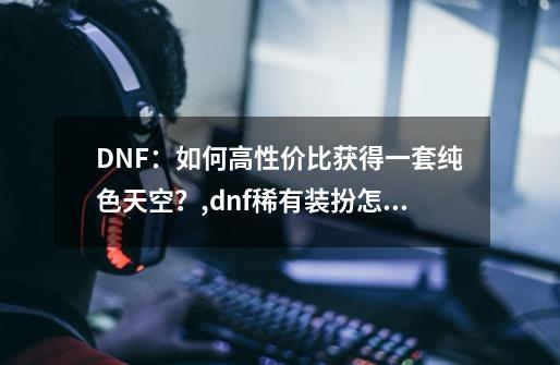 DNF：如何高性价比获得一套纯色天空？,dnf稀有装扮怎么获得-第1张-游戏资讯-龙启网络