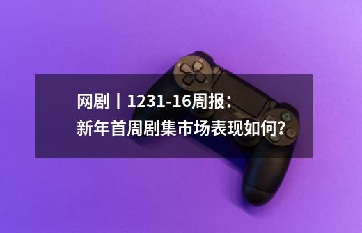 网剧丨12.31-1.6周报：新年首周剧集市场表现如何？-第1张-游戏资讯-龙启网络