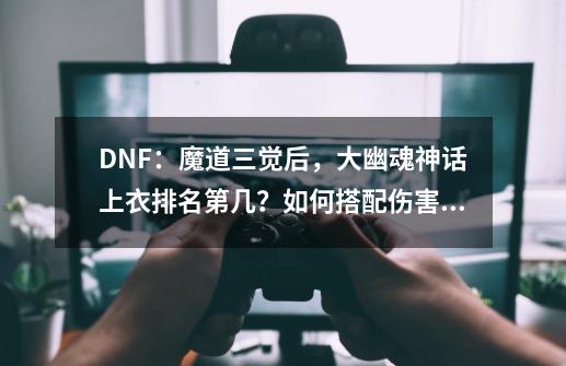 DNF：魔道三觉后，大幽魂神话上衣排名第几？如何搭配伤害最高？,dnf神话装备排行榜前十五-第1张-游戏资讯-龙启网络