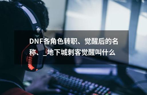 DNF各角色转职、觉醒后的名称、_地下城刺客觉醒叫什么-第1张-游戏资讯-龙启网络