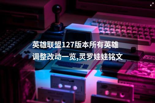 英雄联盟12.7版本所有英雄调整改动一览,灵罗娃娃铭文-第1张-游戏资讯-龙启网络