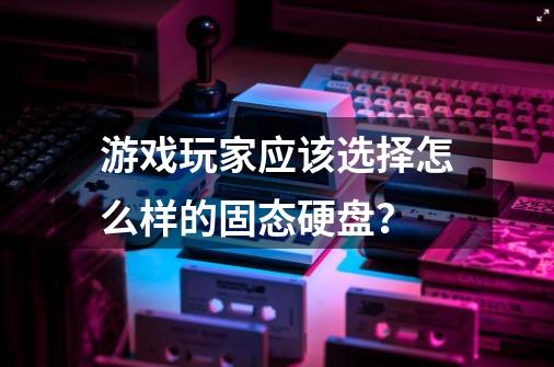 游戏玩家应该选择怎么样的固态硬盘？-第1张-游戏资讯-龙启网络