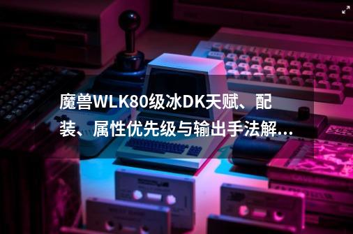 魔兽WLK80级冰DK天赋、配装、属性优先级与输出手法解析-第1张-游戏资讯-龙启网络