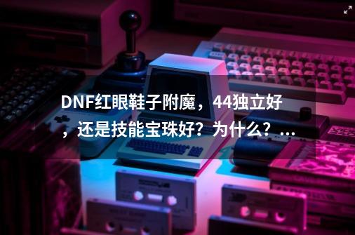 DNF红眼鞋子附魔，44独立好，还是技能宝珠好？为什么？,dnf国庆宝珠多少钱一个-第1张-游戏资讯-龙启网络