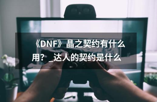 《DNF》晶之契约有什么用？_达人的契约是什么-第1张-游戏资讯-龙启网络