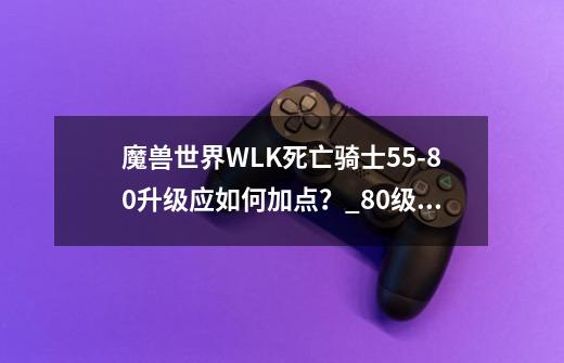 魔兽世界WLK死亡骑士55-80升级应如何加点？_80级死亡骑士pvp-第1张-游戏资讯-龙启网络