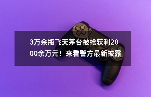 3万余瓶飞天茅台被抢获利2000余万元！来看警方最新披露-第1张-游戏资讯-龙启网络