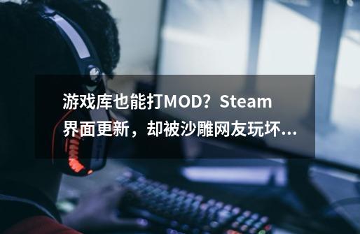 游戏库也能打MOD？Steam界面更新，却被沙雕网友玩坏了-第1张-游戏资讯-龙启网络