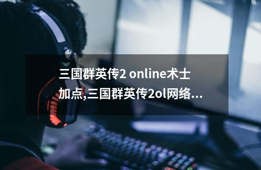 三国群英传2 online术士加点,三国群英传2ol网络版-第1张-游戏资讯-龙启网络