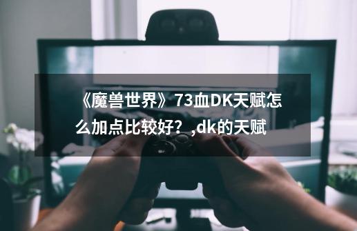 《魔兽世界》7.3血DK天赋怎么加点比较好？,dk的天赋-第1张-游戏资讯-龙启网络