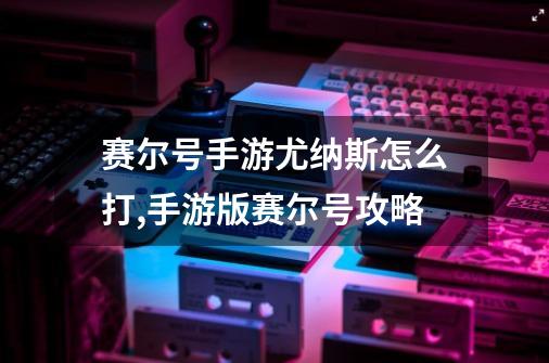 赛尔号手游尤纳斯怎么打,手游版赛尔号攻略-第1张-游戏资讯-龙启网络