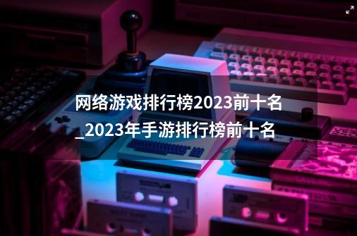 网络游戏排行榜2023前十名_2023年手游排行榜前十名-第1张-游戏资讯-龙启网络