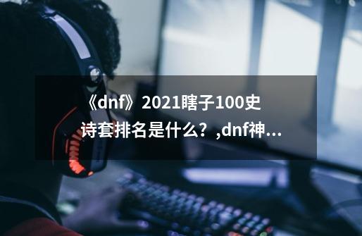 《dnf》2021瞎子100史诗套排名是什么？,dnf神话装备排名阿修罗-第1张-游戏资讯-龙启网络