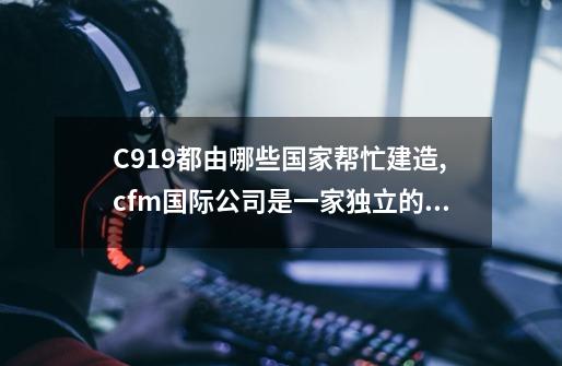 C919都由哪些国家帮忙建造,cfm国际公司是一家独立的公司吗-第1张-游戏资讯-龙启网络