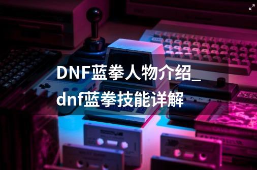 DNF蓝拳人物介绍_dnf蓝拳技能详解-第1张-游戏资讯-龙启网络