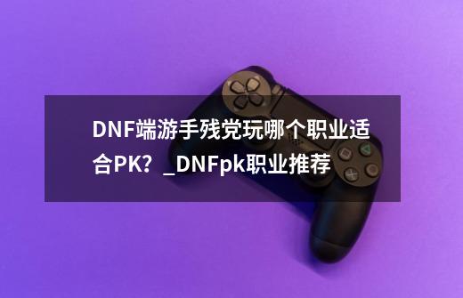 DNF端游手残党玩哪个职业适合PK？_DNFpk职业推荐-第1张-游戏资讯-龙启网络