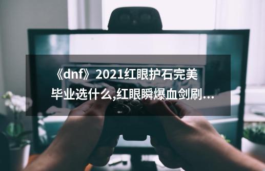 《dnf》2021红眼护石完美毕业选什么?,红眼瞬爆血剑刷图能用吗-第1张-游戏资讯-龙启网络