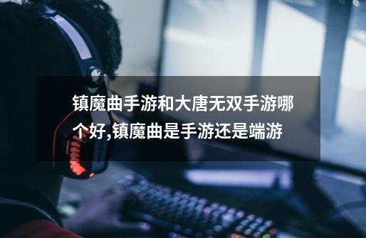 镇魔曲手游和大唐无双手游哪个好,镇魔曲是手游还是端游-第1张-游戏资讯-龙启网络