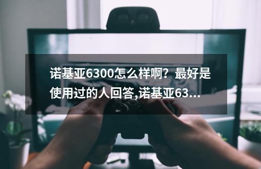 诺基亚6300怎么样啊？最好是使用过的人回答,诺基亚6300都有什么功能-第1张-游戏资讯-龙启网络