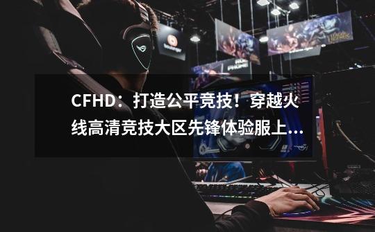 CFHD：打造公平竞技！穿越火线高清竞技大区先锋体验服上线-第1张-游戏资讯-龙启网络