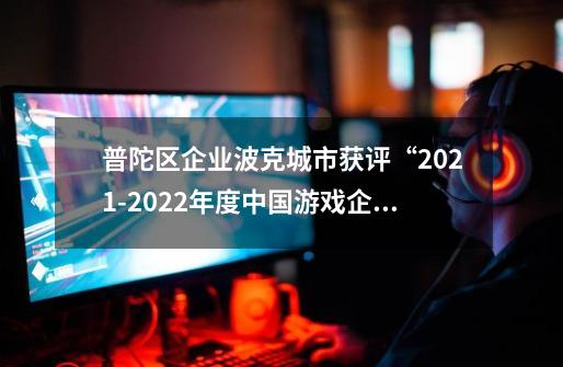 普陀区企业波克城市获评“2021-2022年度中国游戏企业社会责任表现相对突出企业”-第1张-游戏资讯-龙启网络