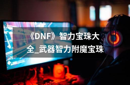 《DNF》智力宝珠大全_武器智力附魔宝珠-第1张-游戏资讯-龙启网络